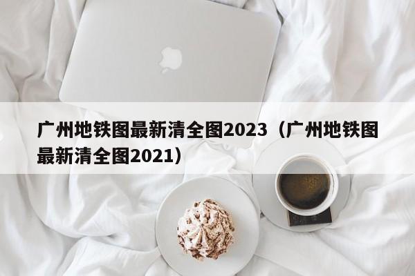 广州地铁图最新清全图2023（广州地铁图最新清全图2021）