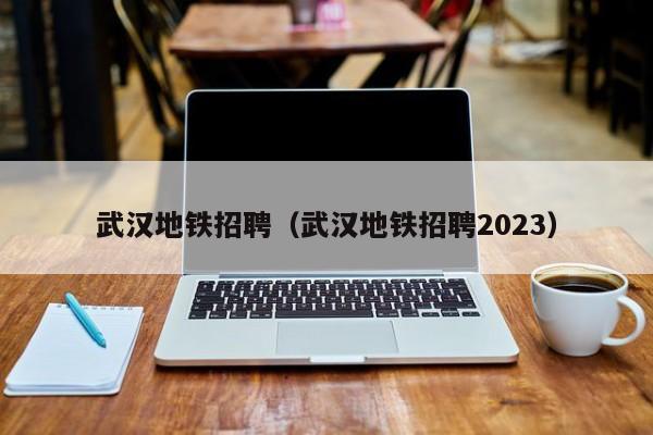武汉地铁招聘（武汉地铁招聘2023）