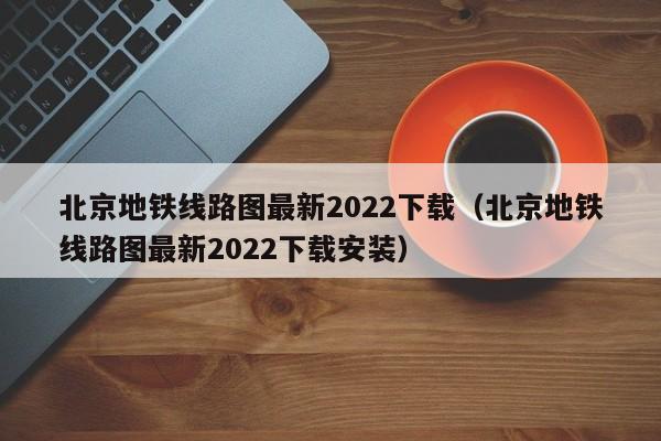 北京地铁线路图最新2022下载（北京地铁线路图最新2022下载安装）