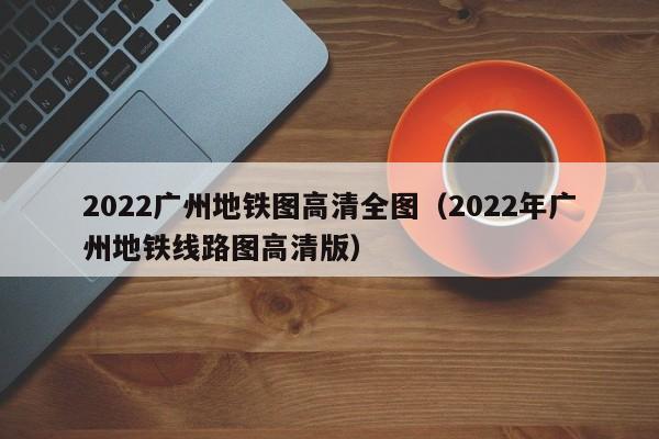 2022广州地铁图高清全图（2022年广州地铁线路图高清版）