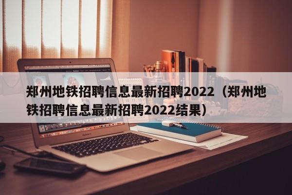 郑州地铁招聘信息最新招聘2022（郑州地铁招聘信息最新招聘2022结果）